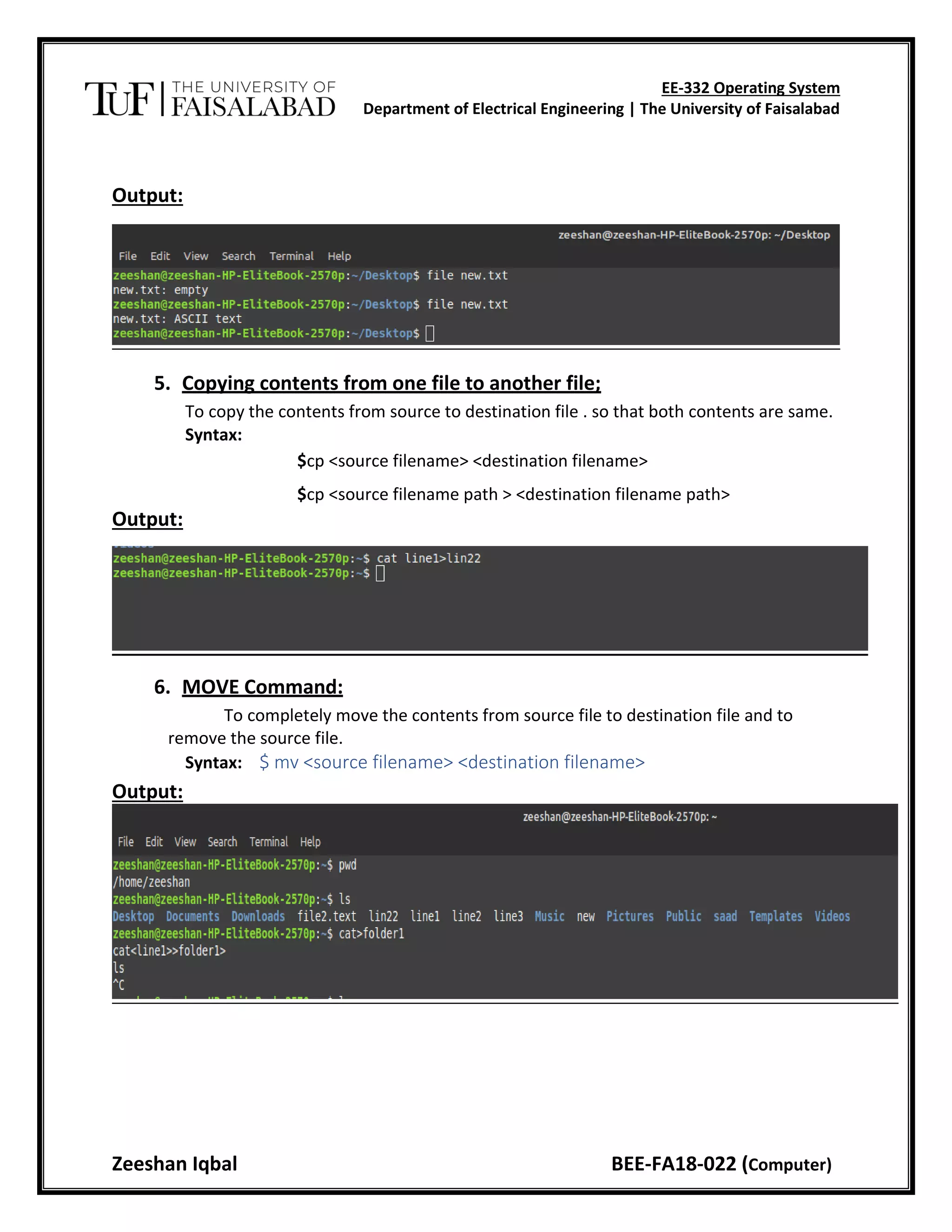 EE-332 Operating System
Department of Electrical Engineering | The University of Faisalabad
Zeeshan Iqbal BEE-FA18-022 (Computer)
Output:
5. Copying contents from one file to another file;
To copy the contents from source to destination file . so that both contents are same.
Syntax:
$cp <source filename> <destination filename>
$cp <source filename path > <destination filename path>
Output:
6. MOVE Command:
To completely move the contents from source file to destination file and to
remove the source file.
Syntax: $ mv <source filename> <destination filename>
Output:
 