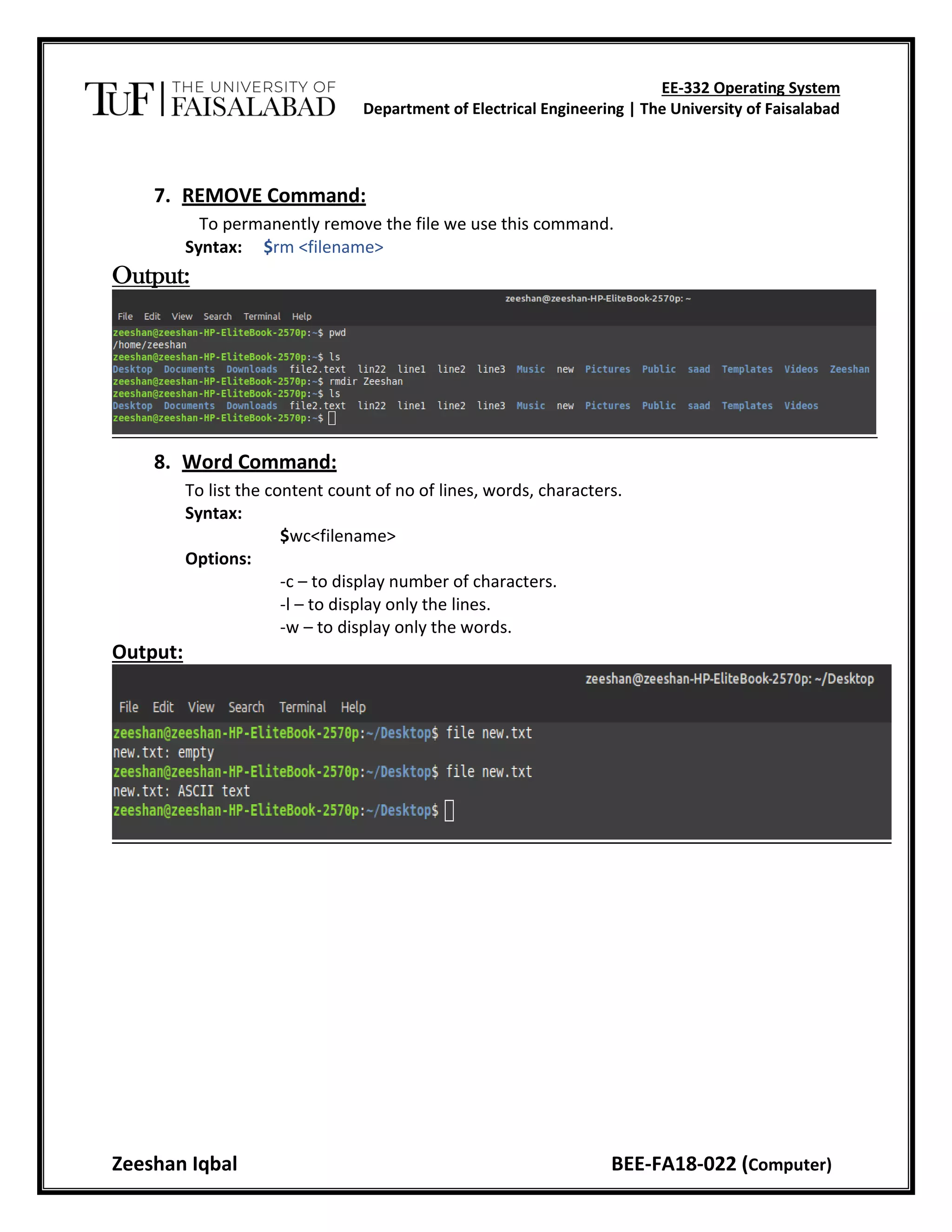 EE-332 Operating System
Department of Electrical Engineering | The University of Faisalabad
Zeeshan Iqbal BEE-FA18-022 (Computer)
7. REMOVE Command:
To permanently remove the file we use this command.
Syntax: $rm <filename>
Output:
8. Word Command:
To list the content count of no of lines, words, characters.
Syntax:
$wc<filename>
Options:
-c – to display number of characters.
-l – to display only the lines.
-w – to display only the words.
Output:
 