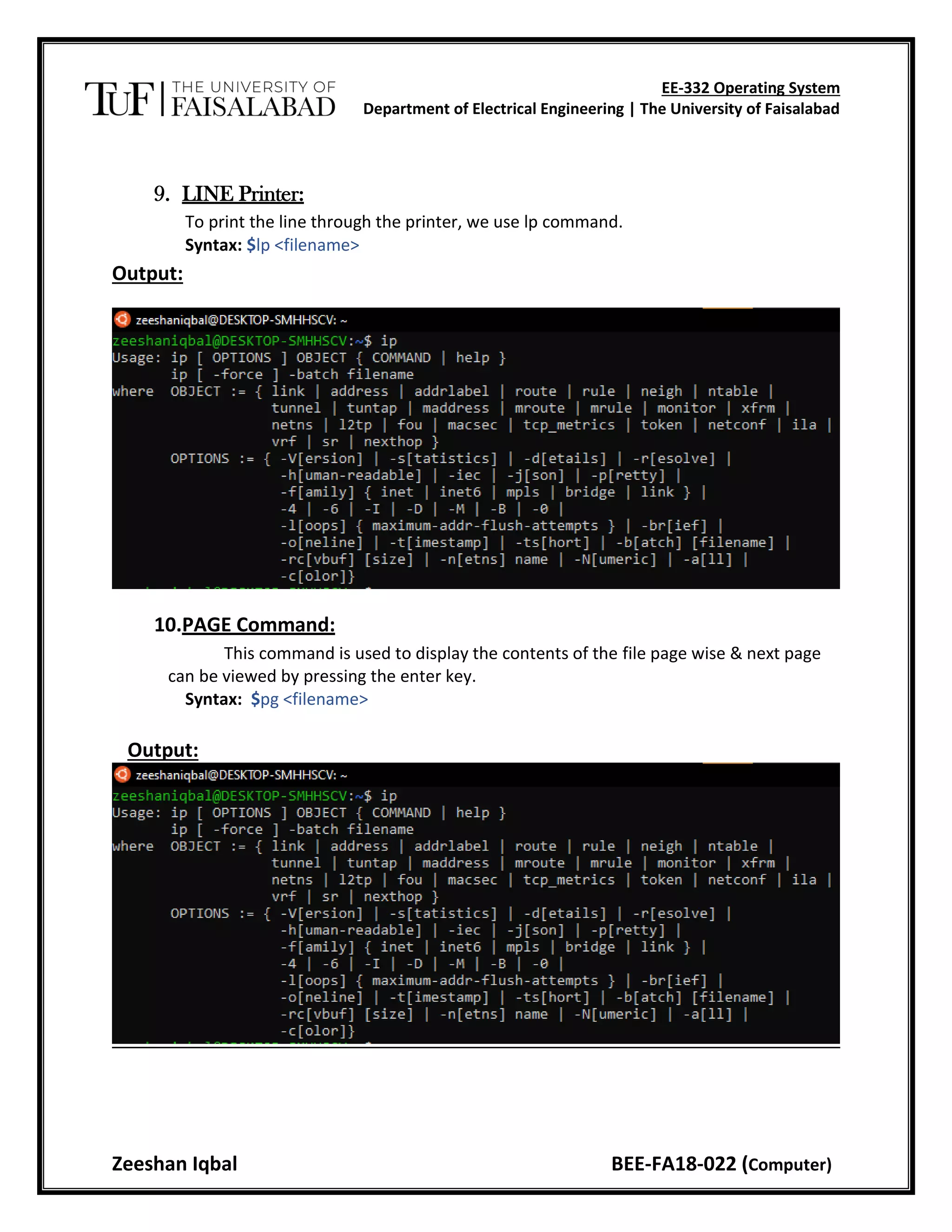 EE-332 Operating System
Department of Electrical Engineering | The University of Faisalabad
Zeeshan Iqbal BEE-FA18-022 (Computer)
9. LINE Printer:
To print the line through the printer, we use lp command.
Syntax: $lp <filename>
Output:
10.PAGE Command:
This command is used to display the contents of the file page wise & next page
can be viewed by pressing the enter key.
Syntax: $pg <filename>
Output:
 