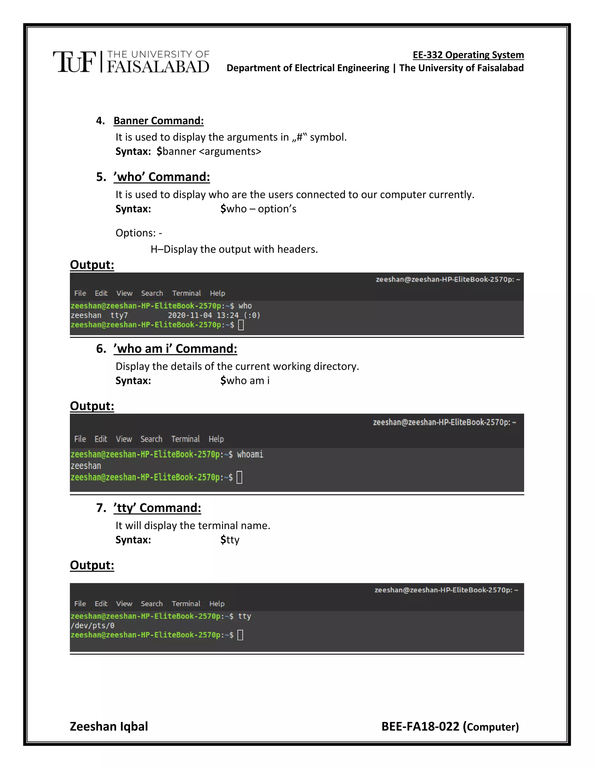 EE-332 Operating System
Department of Electrical Engineering | The University of Faisalabad
Zeeshan Iqbal BEE-FA18-022 (Computer)
4. Banner Command:
It is used to display the arguments in „#‟ symbol.
Syntax: $banner <arguments>
5. ’who’ Command:
It is used to display who are the users connected to our computer currently.
Syntax: $who – option’s
Options: -
H–Display the output with headers.
Output:
6. ’who am i’ Command:
Display the details of the current working directory.
Syntax: $who am i
Output:
7. ’tty’ Command:
It will display the terminal name.
Syntax: $tty
Output:
 