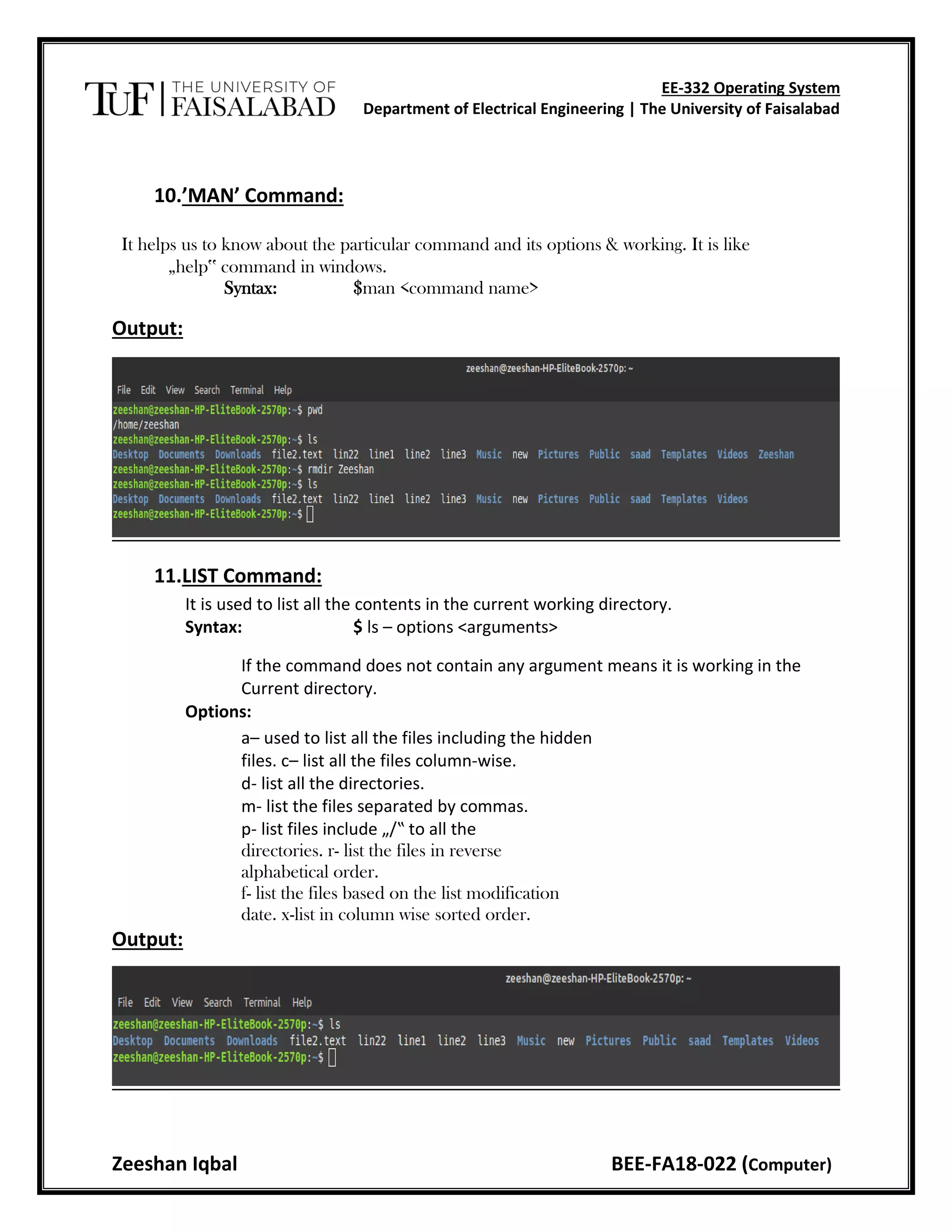 EE-332 Operating System
Department of Electrical Engineering | The University of Faisalabad
Zeeshan Iqbal BEE-FA18-022 (Computer)
10.’MAN’ Command:
It helps us to know about the particular command and its options & working. It is like
„help‟ command in windows.
Syntax: $man <command name>
Output:
11.LIST Command:
It is used to list all the contents in the current working directory.
Syntax: $ ls – options <arguments>
If the command does not contain any argument means it is working in the
Current directory.
Options:
a– used to list all the files including the hidden
files. c– list all the files column-wise.
d- list all the directories.
m- list the files separated by commas.
p- list files include „/‟ to all the
directories. r- list the files in reverse
alphabetical order.
f- list the files based on the list modification
date. x-list in column wise sorted order.
Output:
 