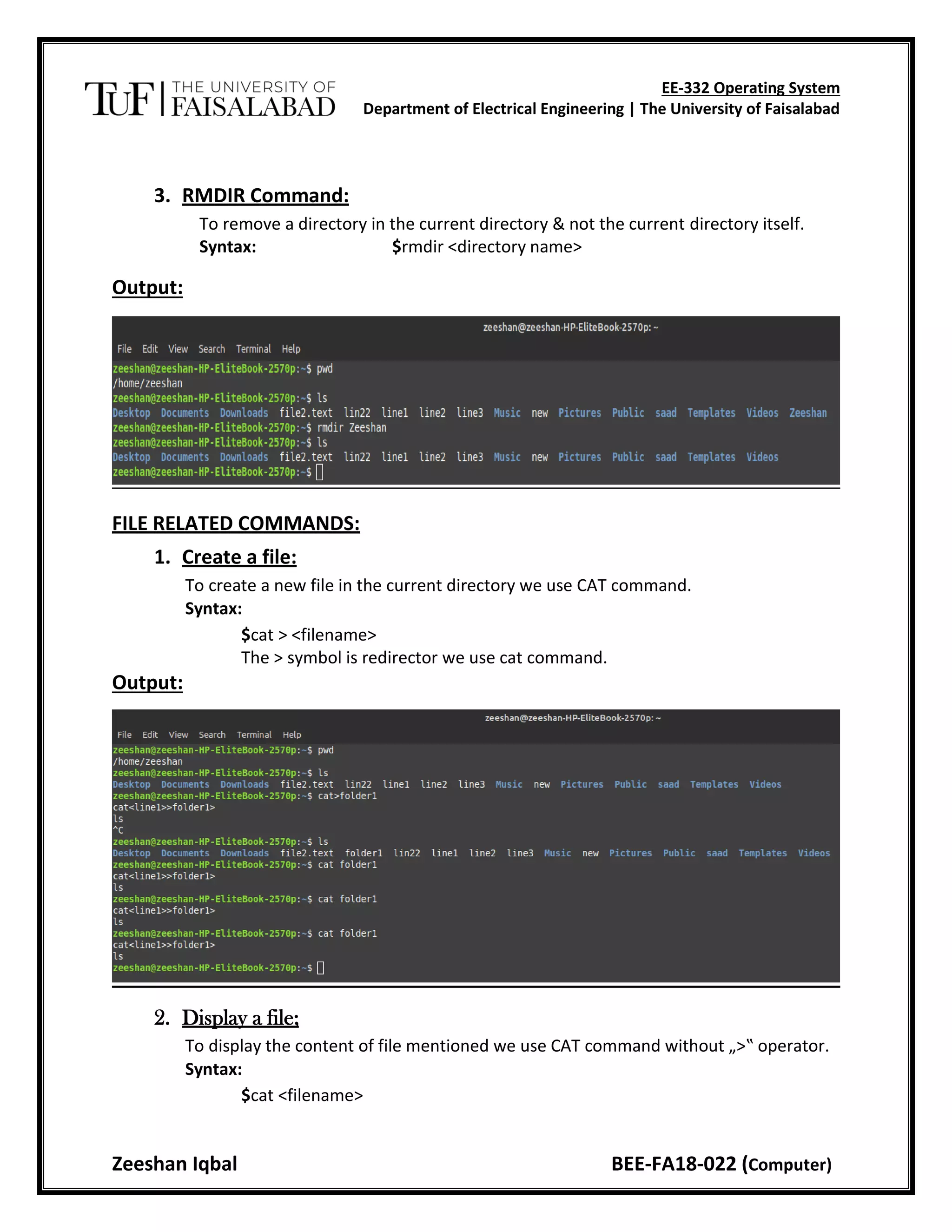 EE-332 Operating System
Department of Electrical Engineering | The University of Faisalabad
Zeeshan Iqbal BEE-FA18-022 (Computer)
3. RMDIR Command:
To remove a directory in the current directory & not the current directory itself.
Syntax: $rmdir <directory name>
Output:
FILE RELATED COMMANDS:
1. Create a file:
To create a new file in the current directory we use CAT command.
Syntax:
$cat > <filename>
The > symbol is redirector we use cat command.
Output:
2. Display a file;
To display the content of file mentioned we use CAT command without „>‟ operator.
Syntax:
$cat <filename>
 