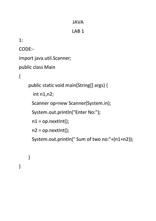 JAVA
LAB 1
1:
CODE:-
import java.util.Scanner;
public class Main
{
public static void main(String[] args) {
int n1,n2;
Scanner op=new Scanner(System.in);
System.out.println("Enter No:");
n1 = op.nextInt();
n2 = op.nextInt();
System.out.println(" Sum of two no:"+(n1+n2));
}
}
 