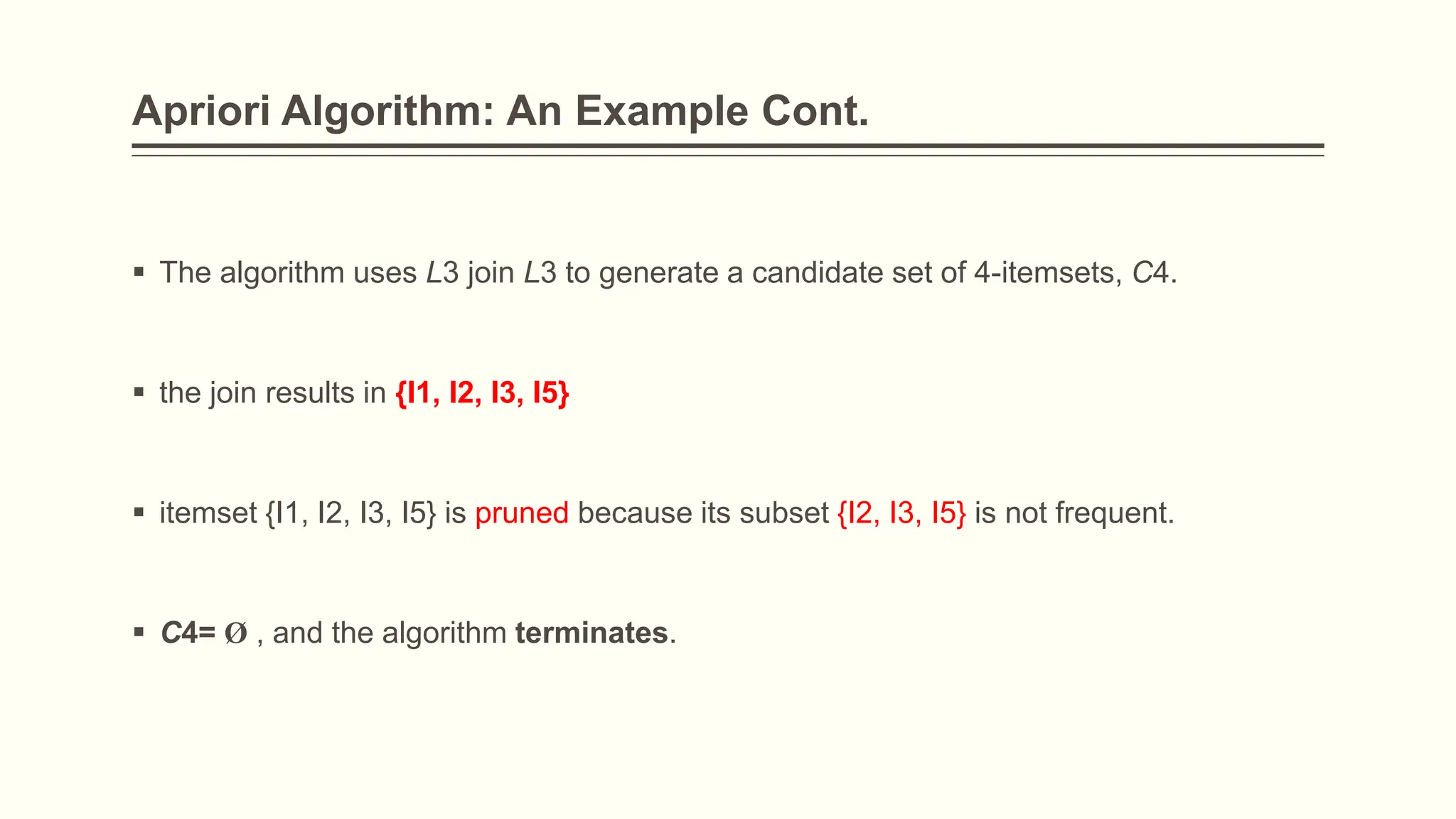 Apriori Algorithm: An Example Cont.
 The algorithm uses L3 join L3 to generate a candidate set of 4-itemsets, C4.
 the join results in {I1, I2, I3, I5}
 itemset {I1, I2, I3, I5} is pruned because its subset {I2, I3, I5} is not frequent.
 C4= Ø , and the algorithm terminates.
 