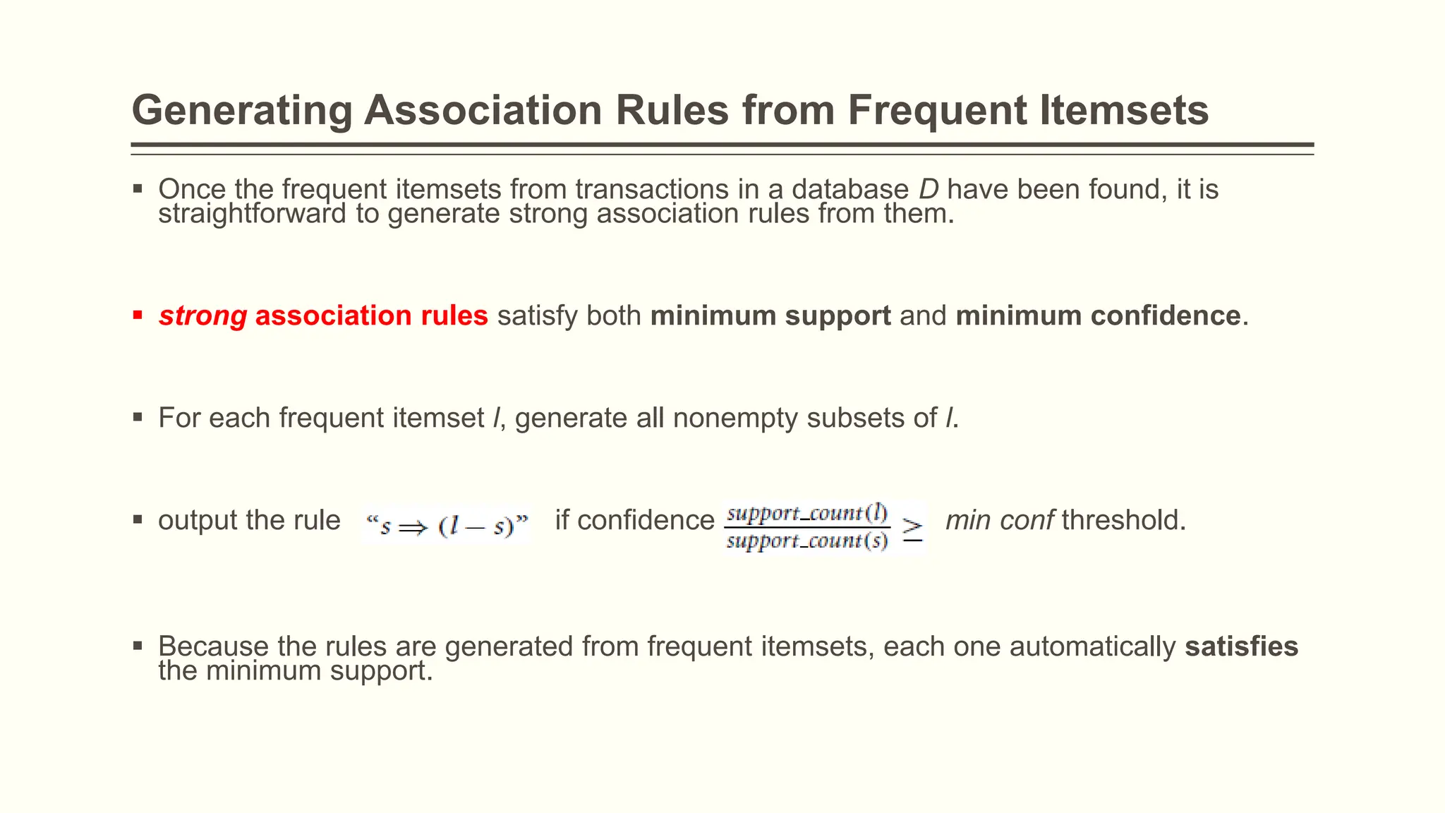 Generating Association Rules from Frequent Itemsets
 Once the frequent itemsets from transactions in a database D have been found, it is
straightforward to generate strong association rules from them.
 strong association rules satisfy both minimum support and minimum confidence.
 For each frequent itemset l, generate all nonempty subsets of l.
 output the rule if confidence min conf threshold.
 Because the rules are generated from frequent itemsets, each one automatically satisfies
the minimum support.
 