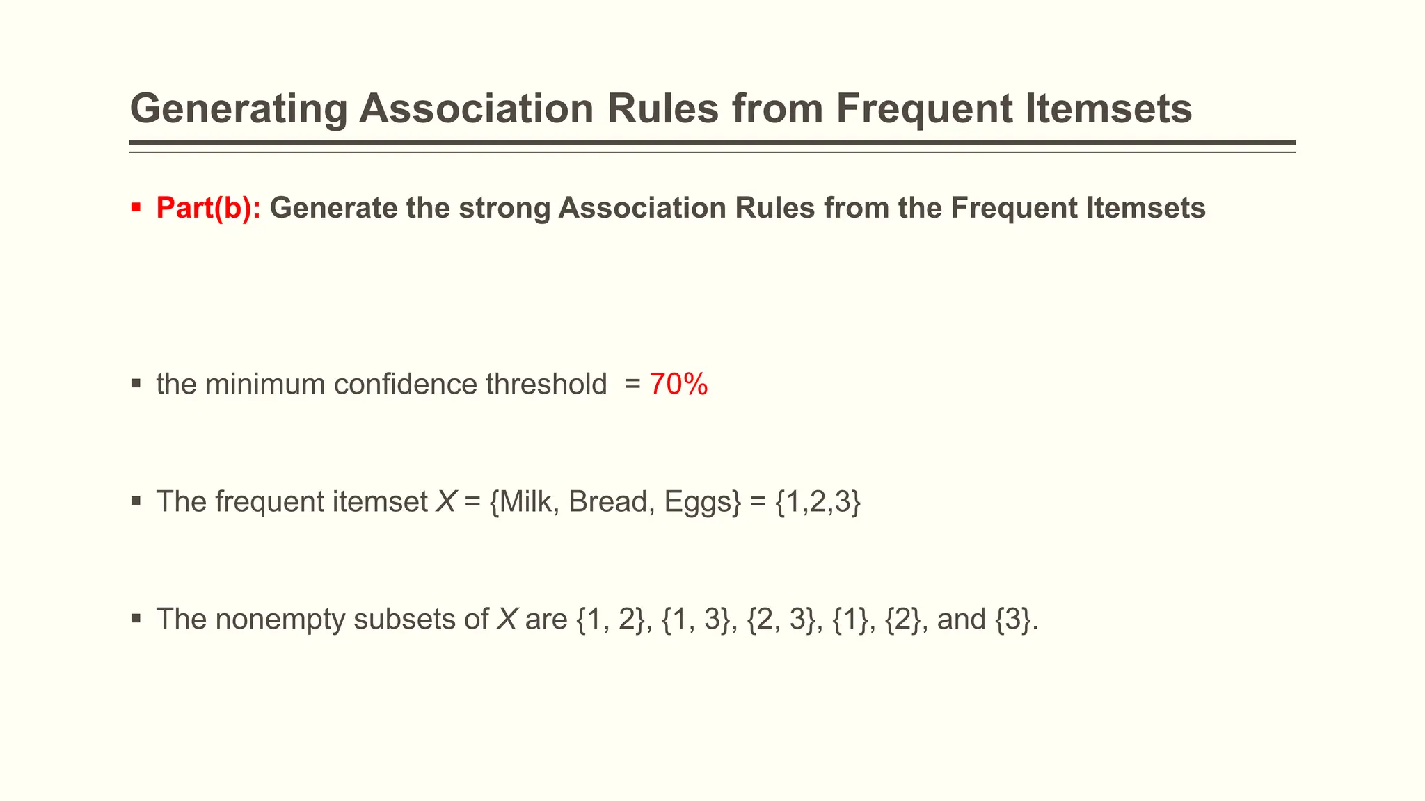 Generating Association Rules from Frequent Itemsets
 Part(b): Generate the strong Association Rules from the Frequent Itemsets
 the minimum confidence threshold = 70%
 The frequent itemset X = {Milk, Bread, Eggs} = {1,2,3}
 The nonempty subsets of X are {1, 2}, {1, 3}, {2, 3}, {1}, {2}, and {3}.
 