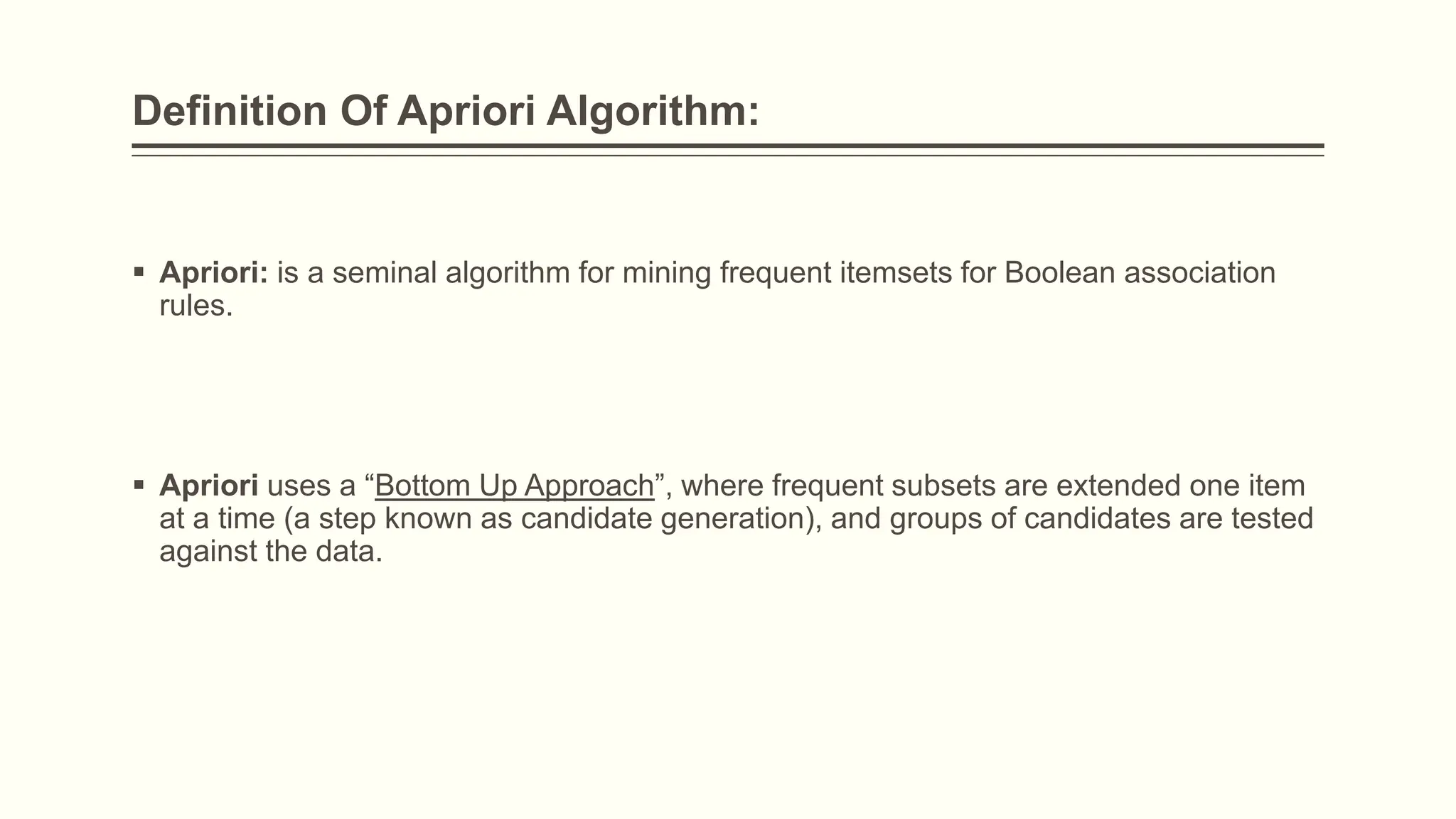 Definition Of Apriori Algorithm:
 Apriori: is a seminal algorithm for mining frequent itemsets for Boolean association
rules.
 Apriori uses a “Bottom Up Approach”, where frequent subsets are extended one item
at a time (a step known as candidate generation), and groups of candidates are tested
against the data.
 