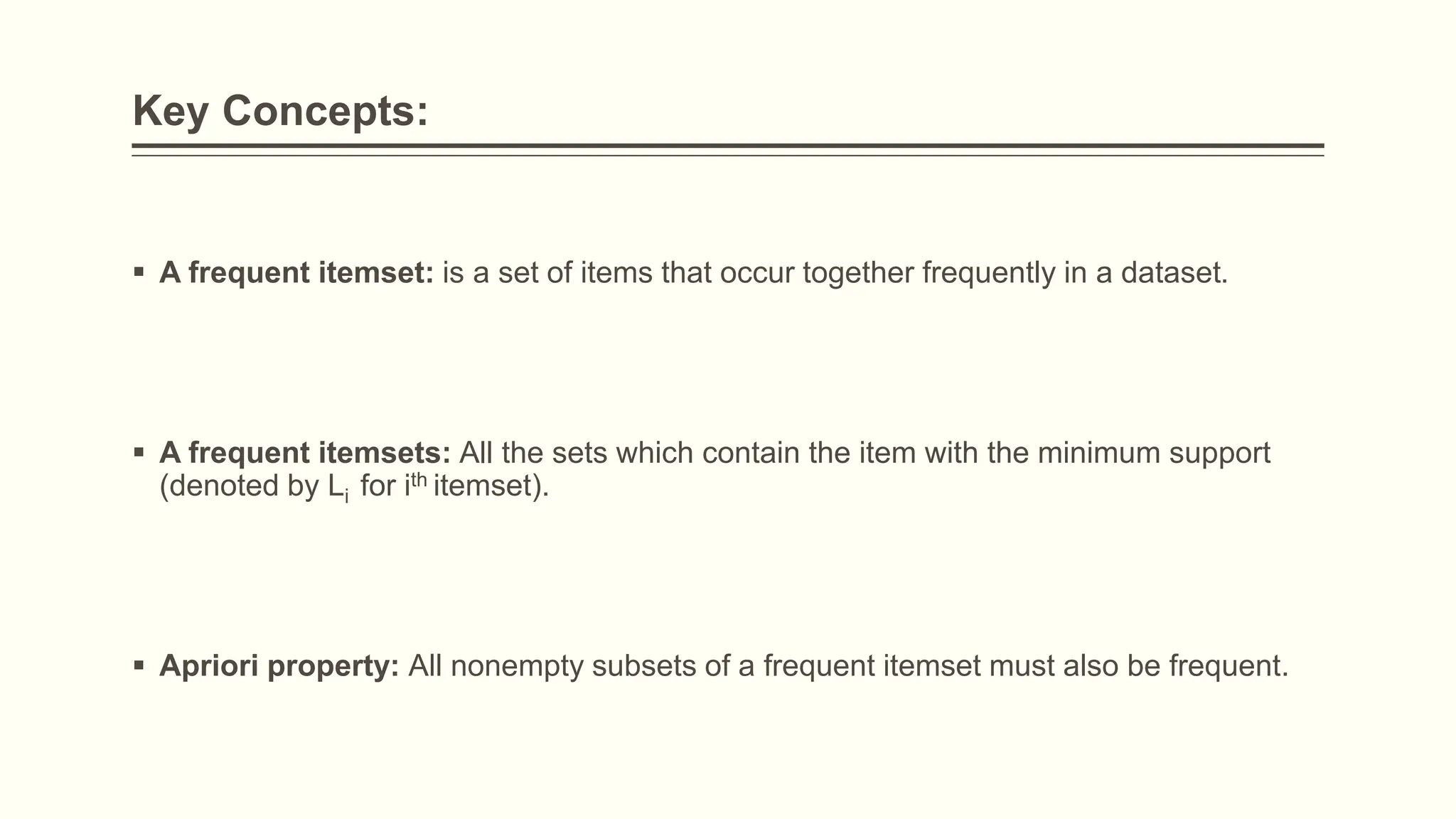 Key Concepts:
 A frequent itemset: is a set of items that occur together frequently in a dataset.
 A frequent itemsets: All the sets which contain the item with the minimum support
(denoted by Li for ith itemset).
 Apriori property: All nonempty subsets of a frequent itemset must also be frequent.
 