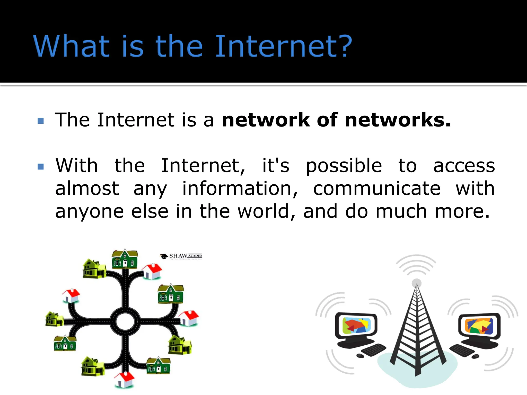  The Internet is a network of networks.
 With the Internet, it's possible to access
almost any information, communicate with
anyone else in the world, and do much more.
 