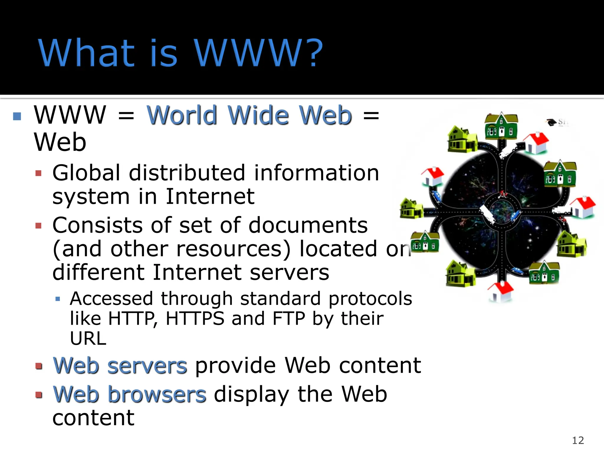  WWW = World Wide Web =
Web
▪ Global distributed information
system in Internet
▪ Consists of set of documents
(and other resources) located on
different Internet servers
▪ Accessed through standard protocols
like HTTP, HTTPS and FTP by their
URL
▪ Web servers provide Web content
▪ Web browsers display the Web
content
12
 