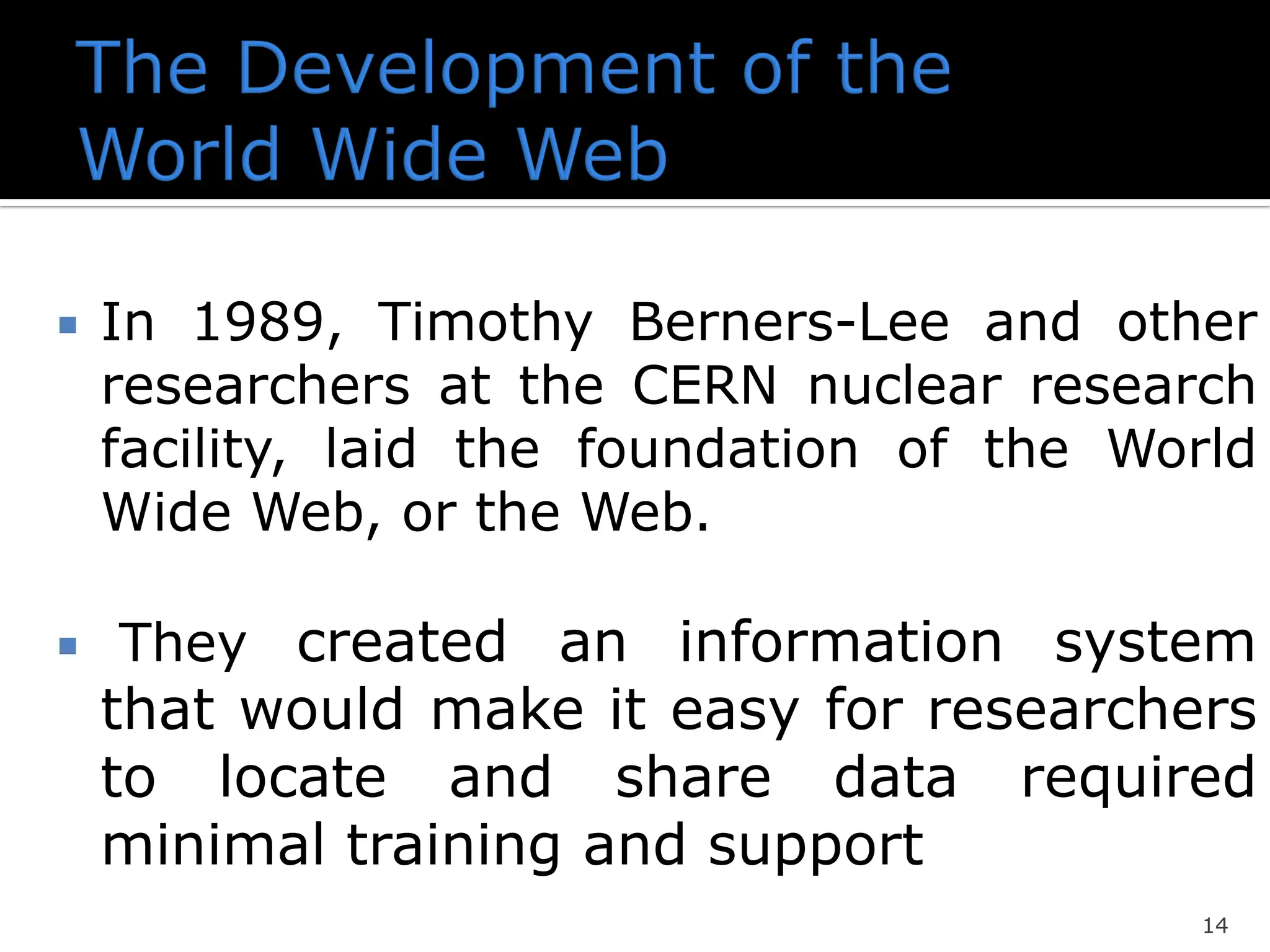  In 1989, Timothy Berners-Lee and other
researchers at the CERN nuclear research
facility, laid the foundation of the World
Wide Web, or the Web.
 They created an information system
that would make it easy for researchers
to locate and share data required
minimal training and support
14
 