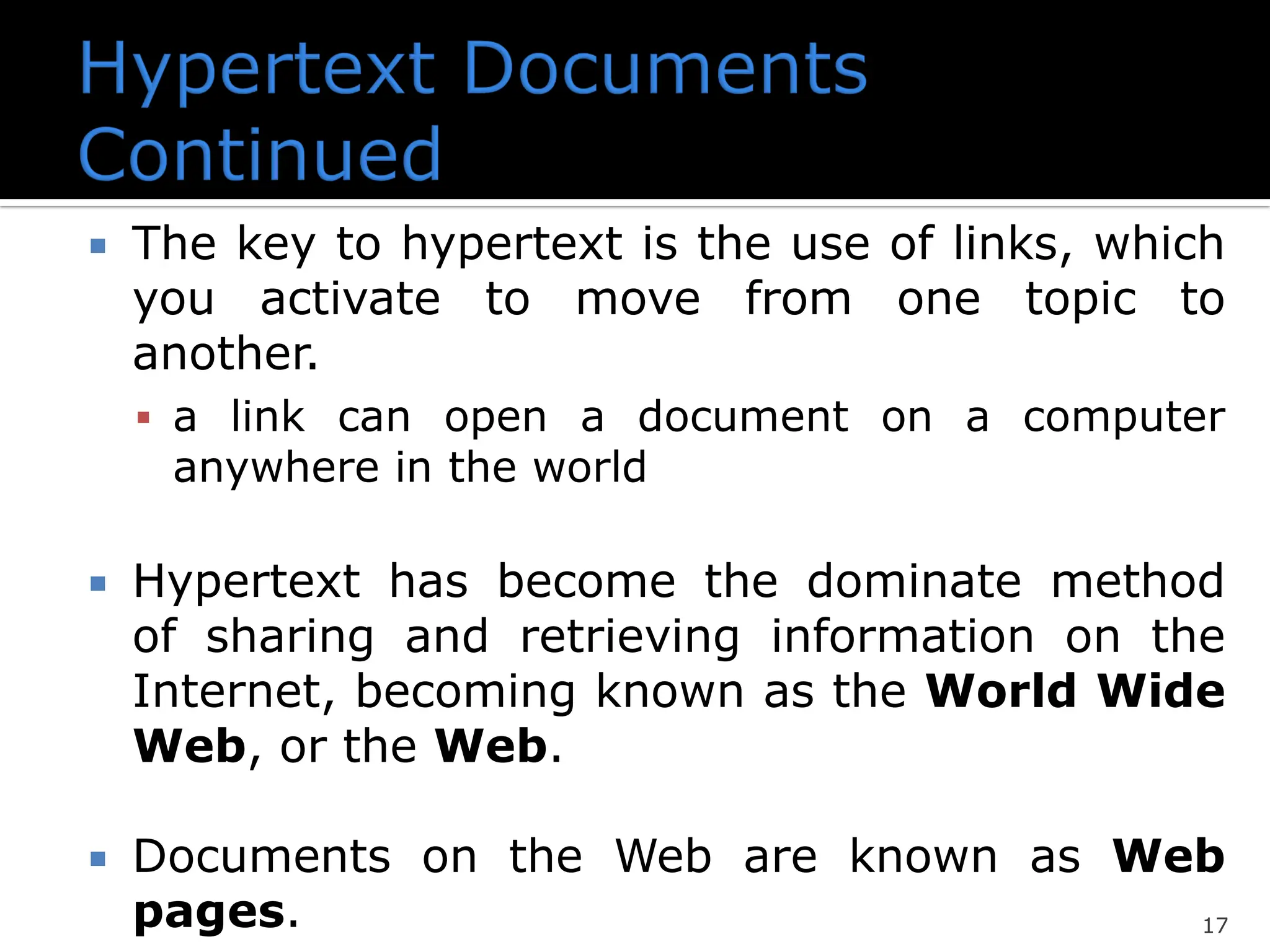 17
 The key to hypertext is the use of links, which
you activate to move from one topic to
another.
▪ a link can open a document on a computer
anywhere in the world
 Hypertext has become the dominate method
of sharing and retrieving information on the
Internet, becoming known as the World Wide
Web, or the Web.
 Documents on the Web are known as Web
pages.
 