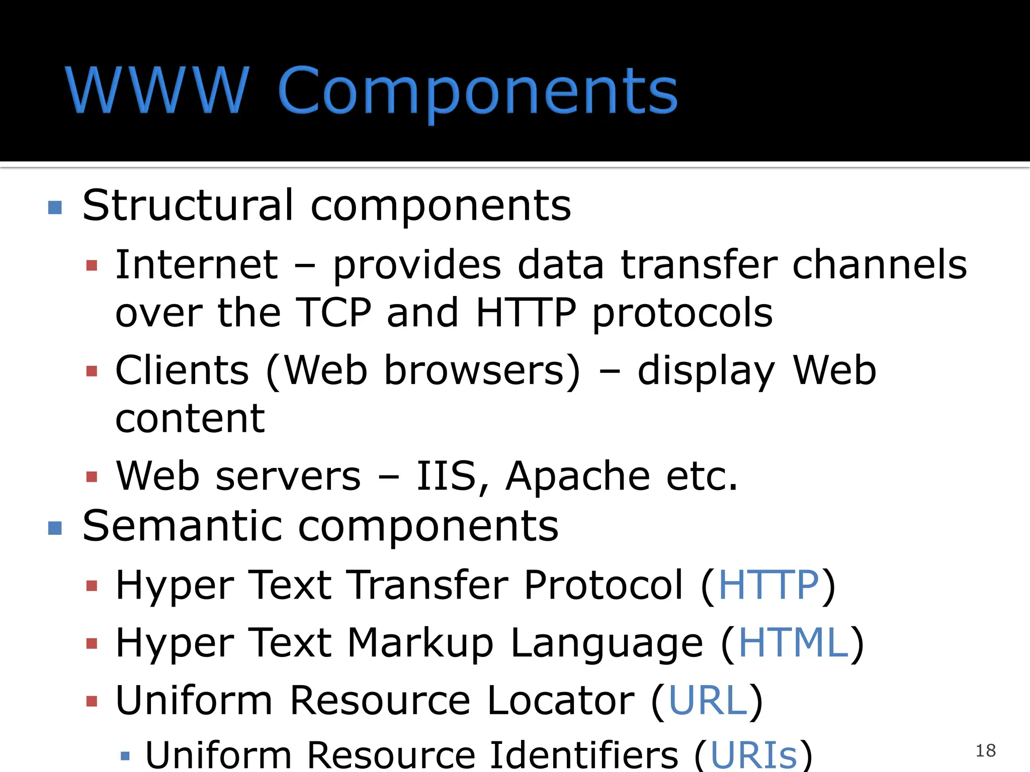  Structural components
▪ Internet – provides data transfer channels
over the TCP and HTTP protocols
▪ Clients (Web browsers) – display Web
content
▪ Web servers – IIS, Apache etc.
 Semantic components
▪ Hyper Text Transfer Protocol (HTTP)
▪ Hyper Text Markup Language (HTML)
▪ Uniform Resource Locator (URL)
▪ Uniform Resource Identifiers (URIs) 18
 