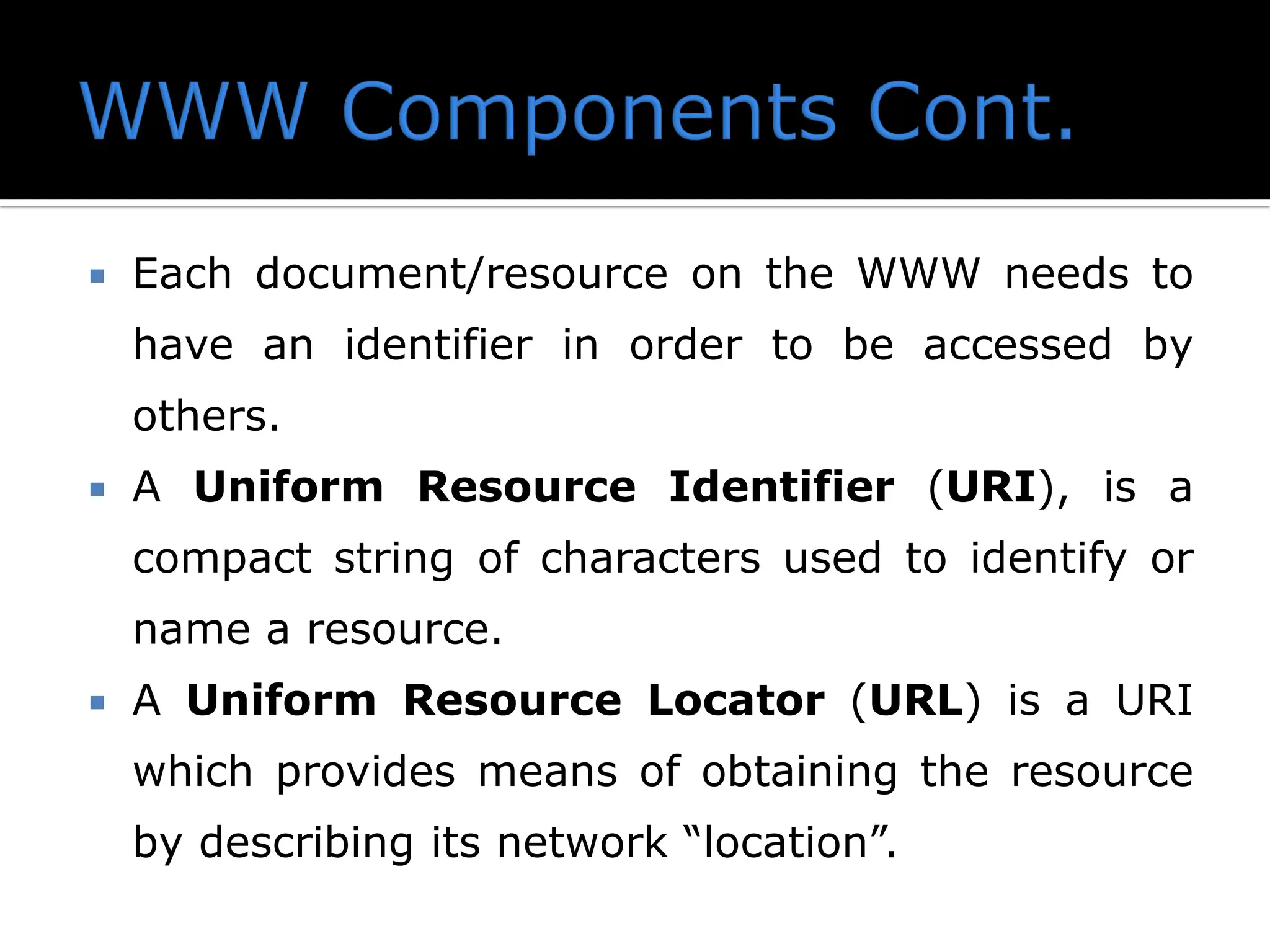  Each document/resource on the WWW needs to
have an identifier in order to be accessed by
others.
 A Uniform Resource Identifier (URI), is a
compact string of characters used to identify or
name a resource.
 A Uniform Resource Locator (URL) is a URI
which provides means of obtaining the resource
by describing its network “location”.
 
