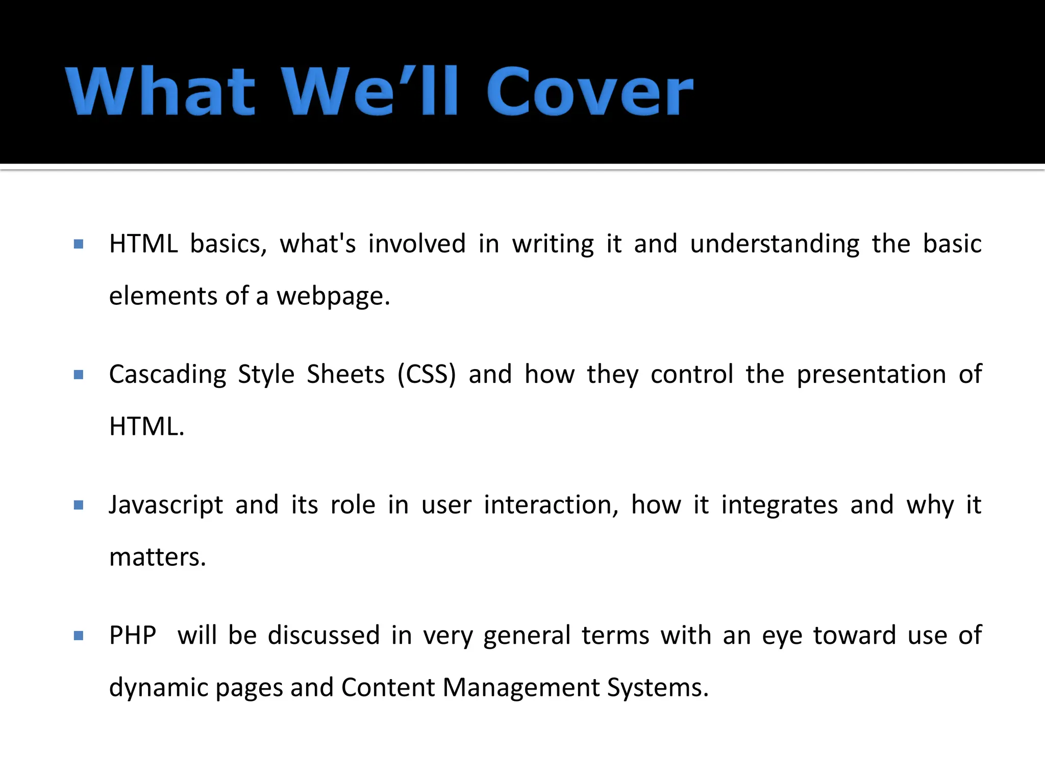  HTML basics, what's involved in writing it and understanding the basic
elements of a webpage.
 Cascading Style Sheets (CSS) and how they control the presentation of
HTML.
 Javascript and its role in user interaction, how it integrates and why it
matters.
 PHP will be discussed in very general terms with an eye toward use of
dynamic pages and Content Management Systems.
 