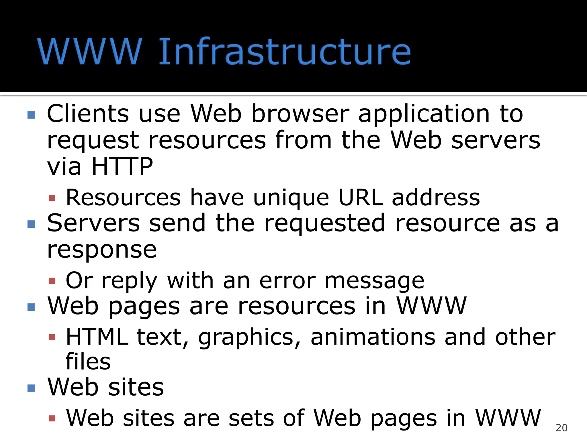  Clients use Web browser application to
request resources from the Web servers
via HTTP
▪ Resources have unique URL address
 Servers send the requested resource as a
response
▪ Or reply with an error message
 Web pages are resources in WWW
▪ HTML text, graphics, animations and other
files
 Web sites
▪ Web sites are sets of Web pages in WWW 20
 