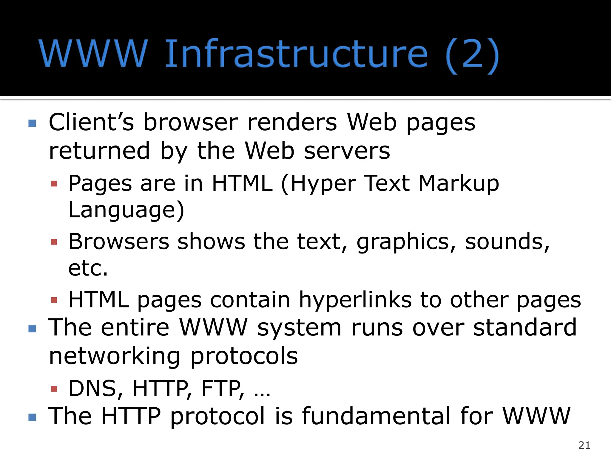  Client’s browser renders Web pages
returned by the Web servers
▪ Pages are in HTML (Hyper Text Markup
Language)
▪ Browsers shows the text, graphics, sounds,
etc.
▪ HTML pages contain hyperlinks to other pages
 The entire WWW system runs over standard
networking protocols
▪ DNS, HTTP, FTP, …
 The HTTP protocol is fundamental for WWW
21
 