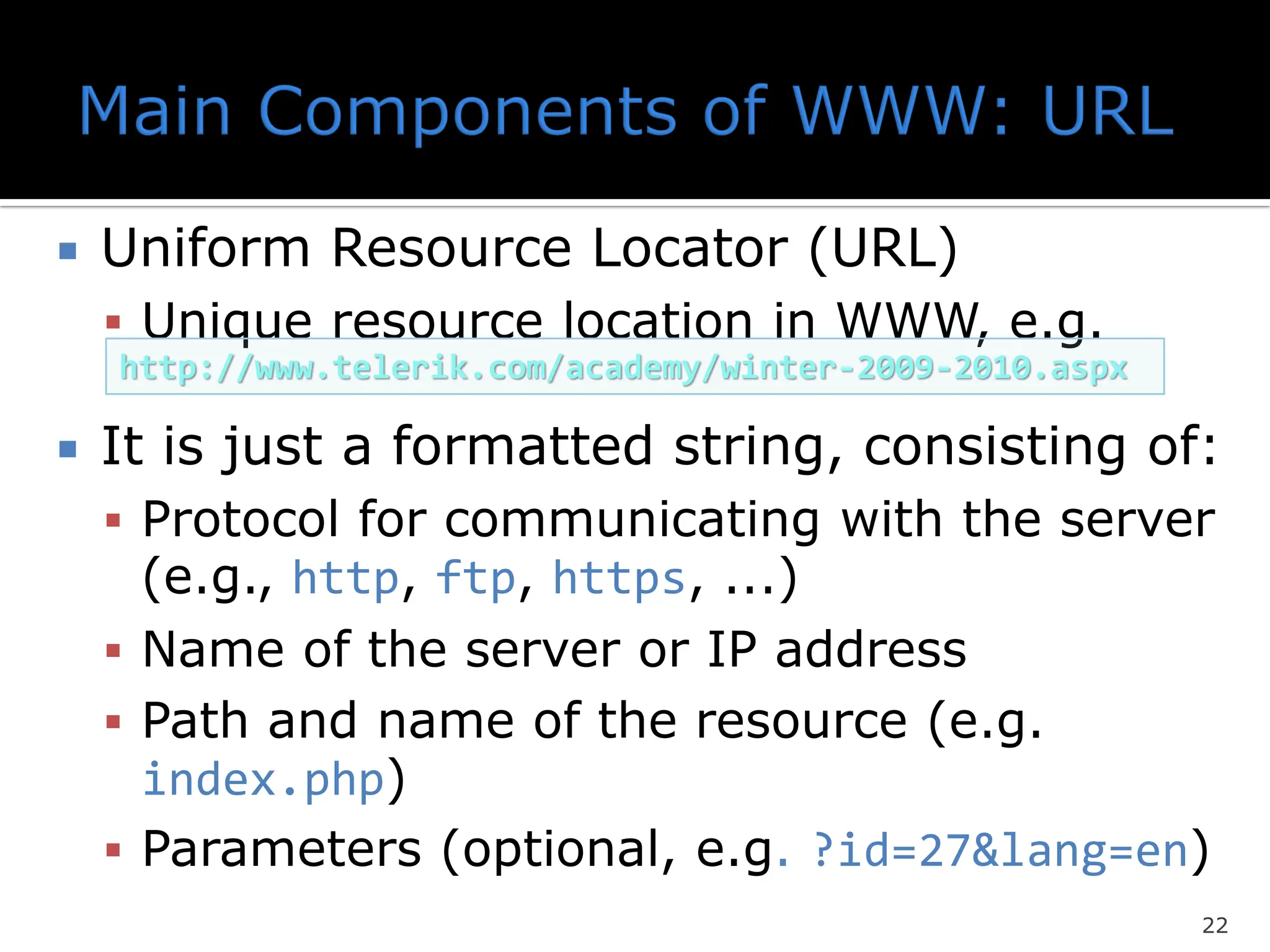  Uniform Resource Locator (URL)
▪ Unique resource location in WWW, e.g.
 It is just a formatted string, consisting of:
▪ Protocol for communicating with the server
(e.g., http, ftp, https, ...)
▪ Name of the server or IP address
▪ Path and name of the resource (e.g.
index.php)
▪ Parameters (optional, e.g. ?id=27&lang=en)
22
http://www.telerik.com/academy/winter-2009-2010.aspx
 