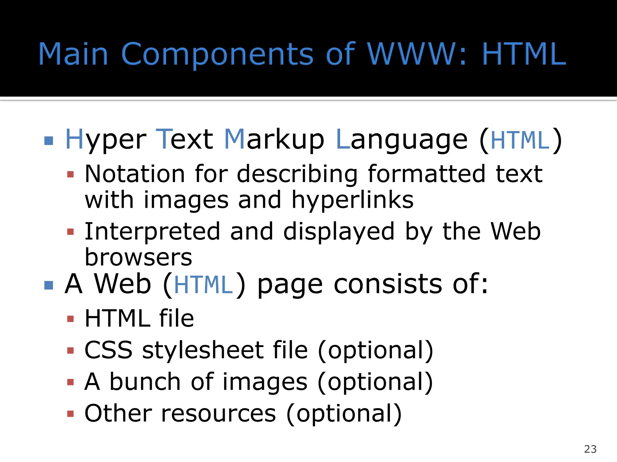 Hyper Text Markup Language (HTML)
▪ Notation for describing formatted text
with images and hyperlinks
▪ Interpreted and displayed by the Web
browsers
 A Web (HTML) page consists of:
▪ HTML file
▪ CSS stylesheet file (optional)
▪ A bunch of images (optional)
▪ Other resources (optional)
23
 