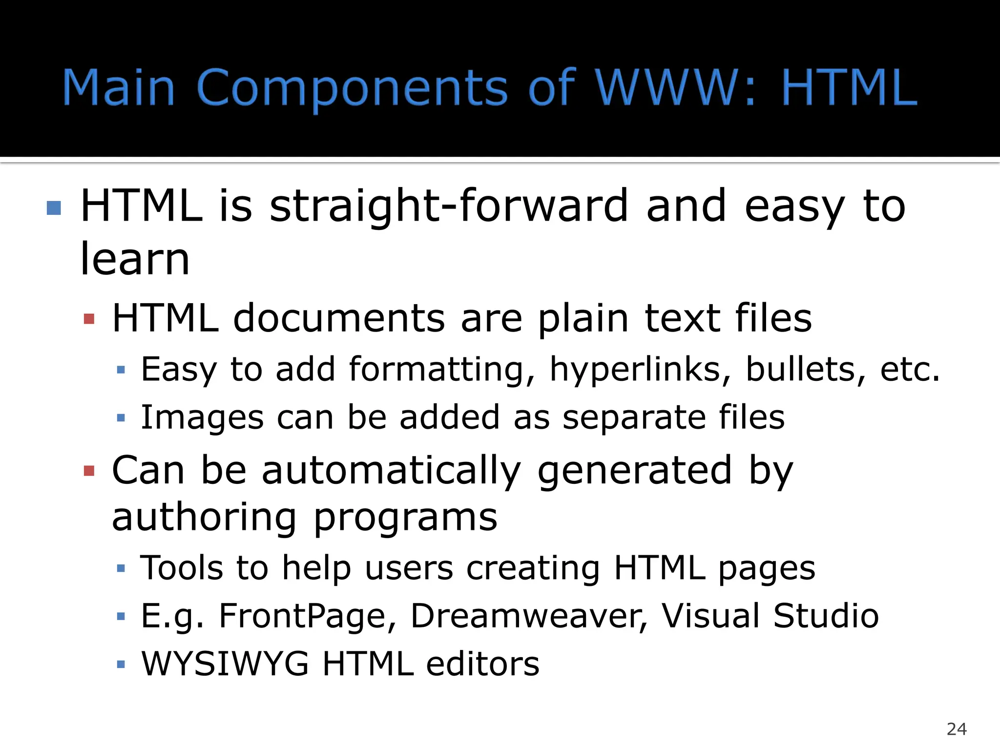  HTML is straight-forward and easy to
learn
▪ HTML documents are plain text files
▪ Easy to add formatting, hyperlinks, bullets, etc.
▪ Images can be added as separate files
▪ Can be automatically generated by
authoring programs
▪ Tools to help users creating HTML pages
▪ E.g. FrontPage, Dreamweaver, Visual Studio
▪ WYSIWYG HTML editors
24
 