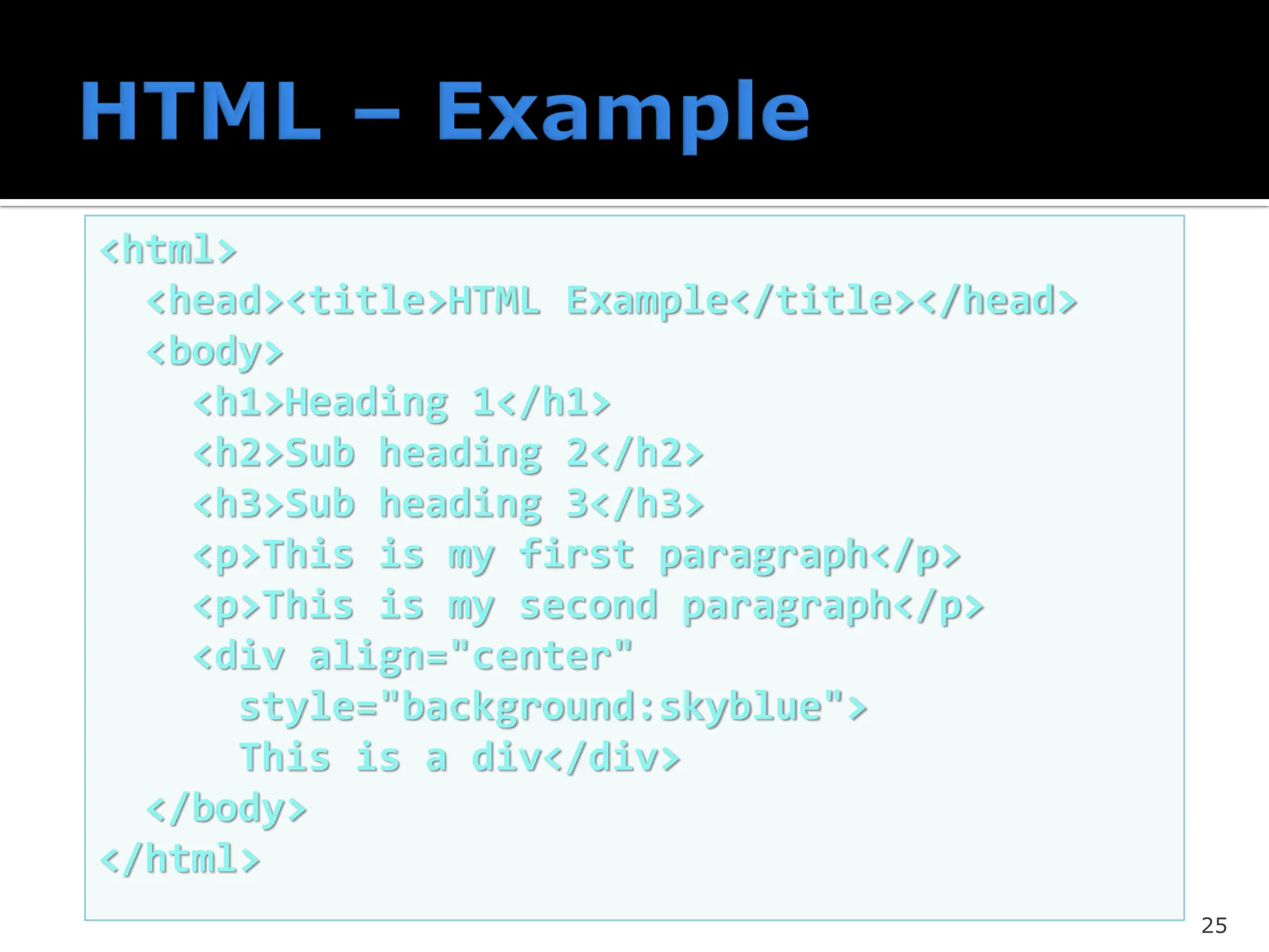 25
<html>
<head><title>HTML Example</title></head>
<body>
<h1>Heading 1</h1>
<h2>Sub heading 2</h2>
<h3>Sub heading 3</h3>
<p>This is my first paragraph</p>
<p>This is my second paragraph</p>
<div align="center"
style="background:skyblue">
This is a div</div>
</body>
</html>
 