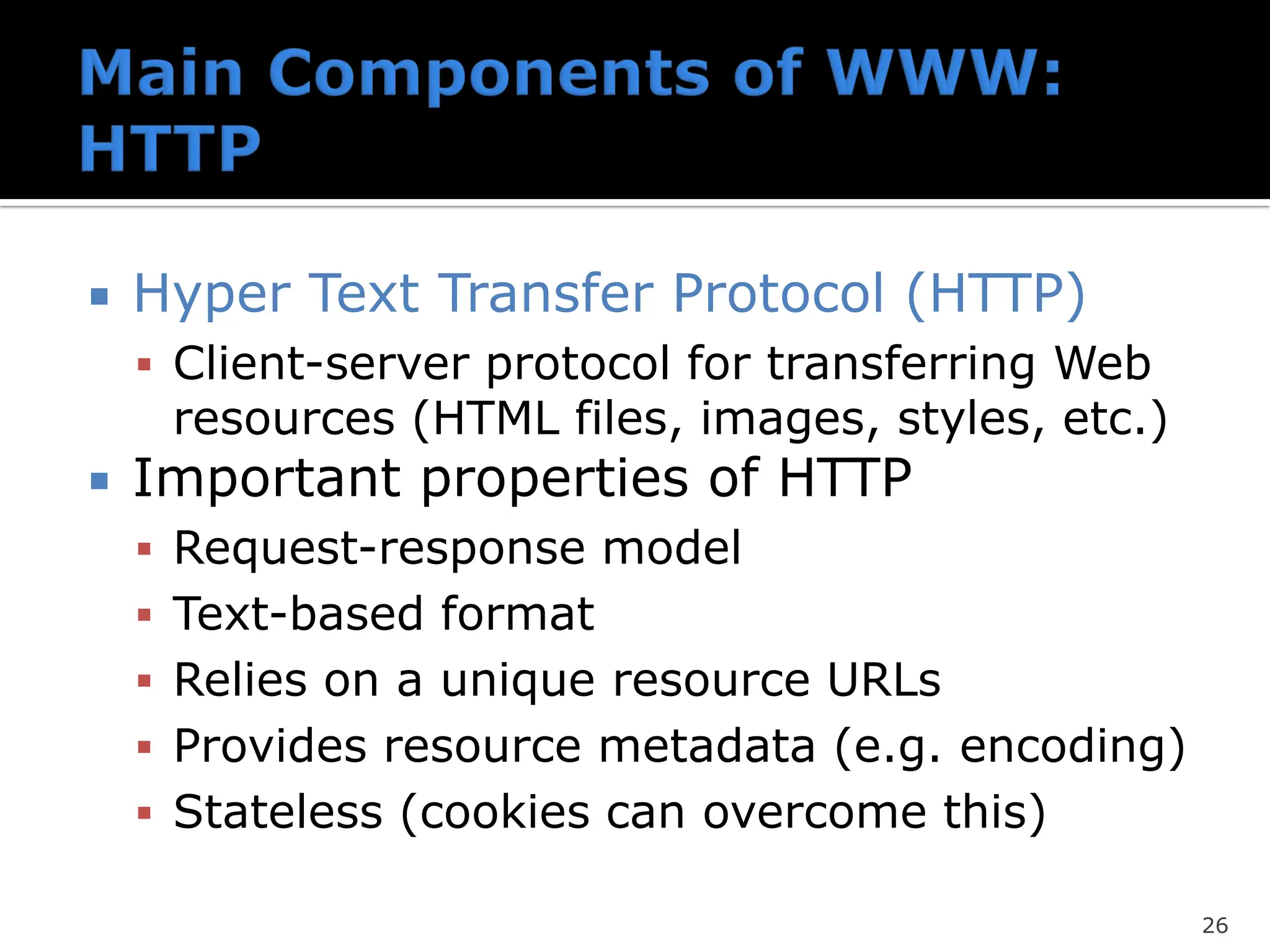  Hyper Text Transfer Protocol (HTTP)
▪ Client-server protocol for transferring Web
resources (HTML files, images, styles, etc.)
 Important properties of HTTP
▪ Request-response model
▪ Text-based format
▪ Relies on a unique resource URLs
▪ Provides resource metadata (e.g. encoding)
▪ Stateless (cookies can overcome this)
26
 