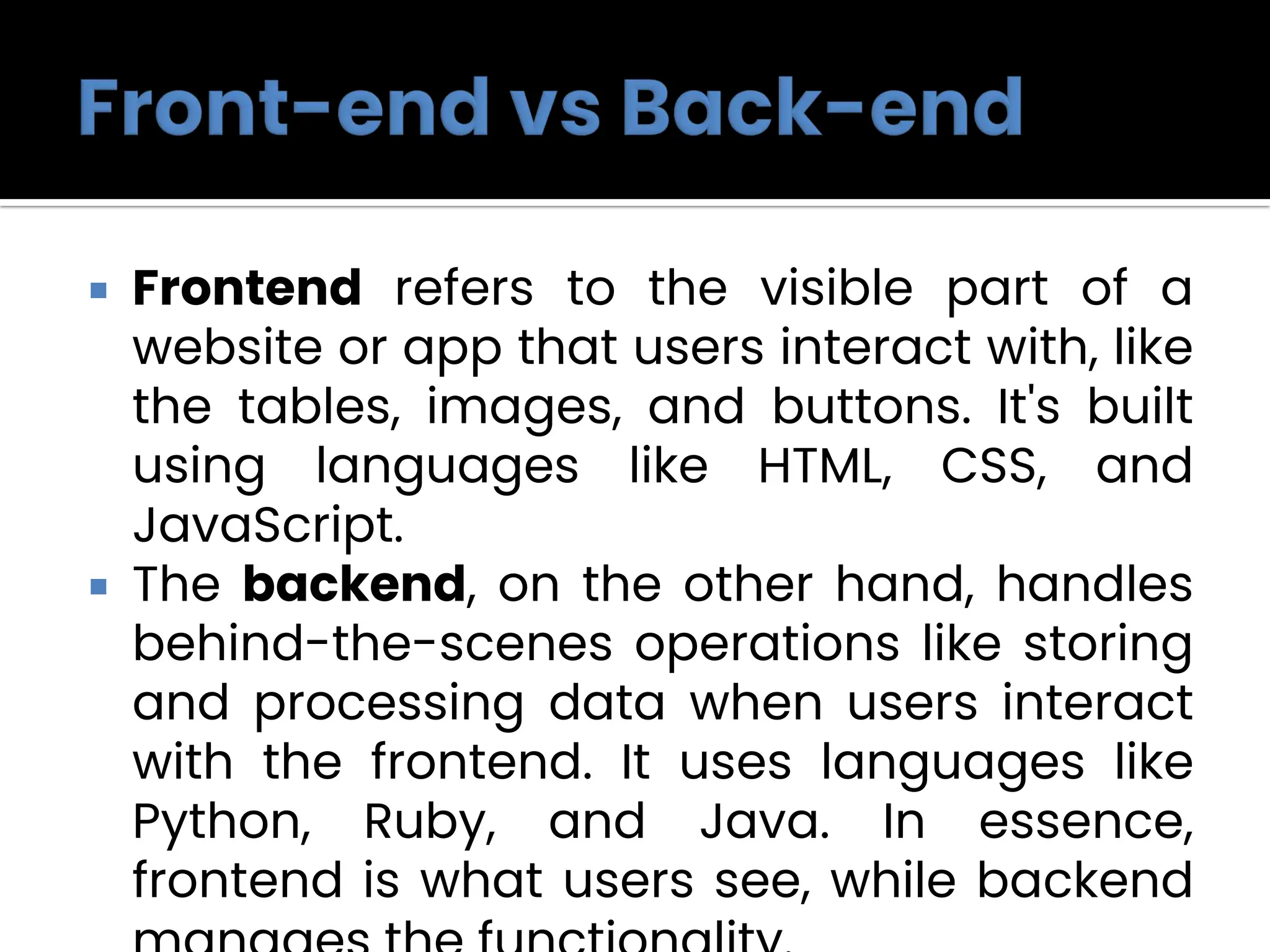  Frontend refers to the visible part of a
website or app that users interact with, like
the tables, images, and buttons. It's built
using languages like HTML, CSS, and
JavaScript.
 The backend, on the other hand, handles
behind-the-scenes operations like storing
and processing data when users interact
with the frontend. It uses languages like
Python, Ruby, and Java. In essence,
frontend is what users see, while backend
 
