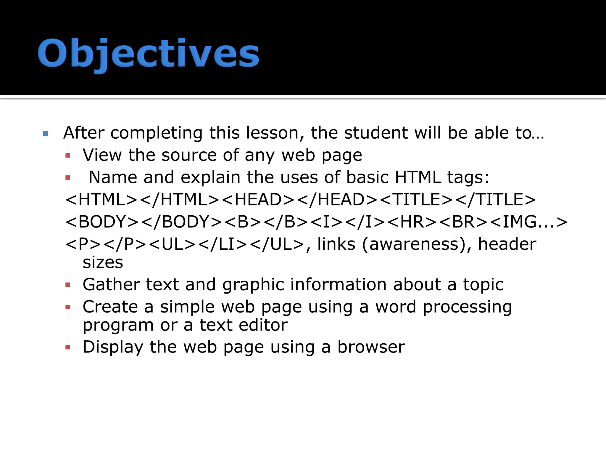  After completing this lesson, the student will be able to…
▪ View the source of any web page
▪ Name and explain the uses of basic HTML tags:
<HTML></HTML><HEAD></HEAD><TITLE></TITLE>
<BODY></BODY><B></B><I></I><HR><BR><IMG...>
<P></P><UL></LI></UL>, links (awareness), header
sizes
▪ Gather text and graphic information about a topic
▪ Create a simple web page using a word processing
program or a text editor
▪ Display the web page using a browser
 