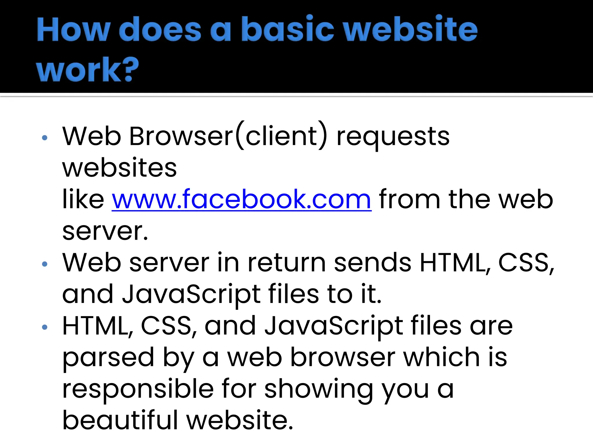 • Web Browser(client) requests
websites
like www.facebook.com from the web
server.
• Web server in return sends HTML, CSS,
and JavaScript files to it.
• HTML, CSS, and JavaScript files are
parsed by a web browser which is
responsible for showing you a
beautiful website.
 