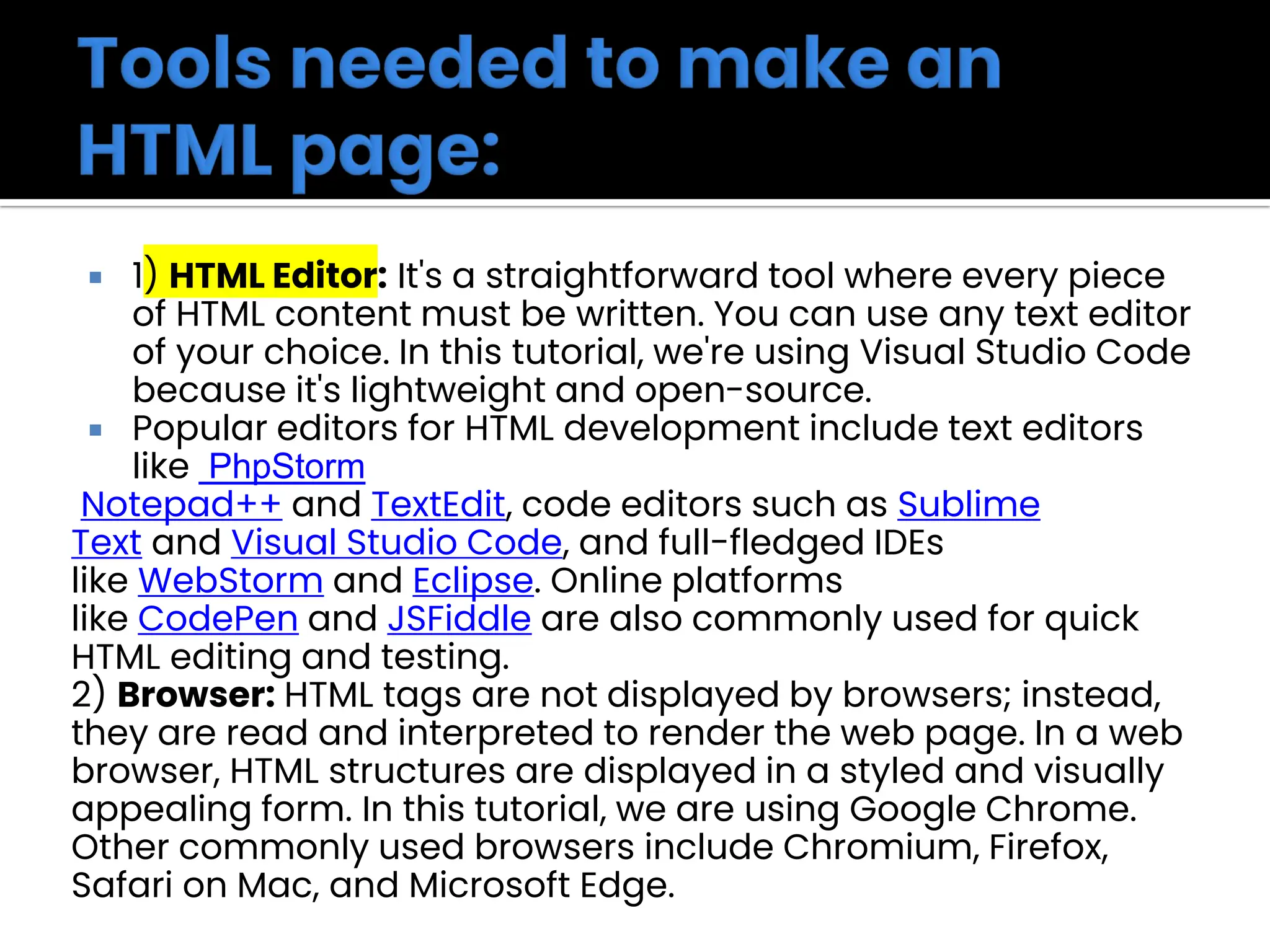  1) HTML Editor: It's a straightforward tool where every piece
of HTML content must be written. You can use any text editor
of your choice. In this tutorial, we're using Visual Studio Code
because it's lightweight and open-source.
 Popular editors for HTML development include text editors
like PhpStorm
Notepad++ and TextEdit, code editors such as Sublime
Text and Visual Studio Code, and full-fledged IDEs
like WebStorm and Eclipse. Online platforms
like CodePen and JSFiddle are also commonly used for quick
HTML editing and testing.
2) Browser: HTML tags are not displayed by browsers; instead,
they are read and interpreted to render the web page. In a web
browser, HTML structures are displayed in a styled and visually
appealing form. In this tutorial, we are using Google Chrome.
Other commonly used browsers include Chromium, Firefox,
Safari on Mac, and Microsoft Edge.
 