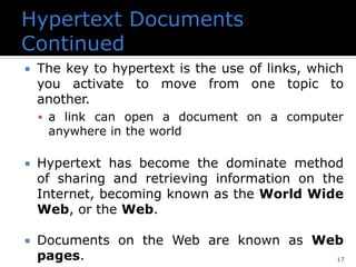 17
 The key to hypertext is the use of links, which
you activate to move from one topic to
another.
▪ a link can open a document on a computer
anywhere in the world
 Hypertext has become the dominate method
of sharing and retrieving information on the
Internet, becoming known as the World Wide
Web, or the Web.
 Documents on the Web are known as Web
pages.
 