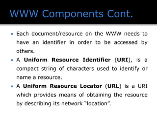  Each document/resource on the WWW needs to
have an identifier in order to be accessed by
others.
 A Uniform Resource Identifier (URI), is a
compact string of characters used to identify or
name a resource.
 A Uniform Resource Locator (URL) is a URI
which provides means of obtaining the resource
by describing its network “location”.
 