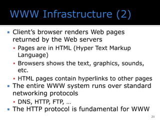  Client’s browser renders Web pages
returned by the Web servers
▪ Pages are in HTML (Hyper Text Markup
Language)
▪ Browsers shows the text, graphics, sounds,
etc.
▪ HTML pages contain hyperlinks to other pages
 The entire WWW system runs over standard
networking protocols
▪ DNS, HTTP, FTP, …
 The HTTP protocol is fundamental for WWW
21
 