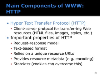  Hyper Text Transfer Protocol (HTTP)
▪ Client-server protocol for transferring Web
resources (HTML files, images, styles, etc.)
 Important properties of HTTP
▪ Request-response model
▪ Text-based format
▪ Relies on a unique resource URLs
▪ Provides resource metadata (e.g. encoding)
▪ Stateless (cookies can overcome this)
26
 
