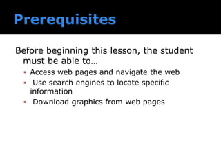 Before beginning this lesson, the student
must be able to…
▪ Access web pages and navigate the web
▪ Use search engines to locate specific
information
▪ Download graphics from web pages
 