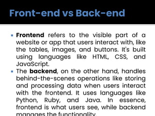  Frontend refers to the visible part of a
website or app that users interact with, like
the tables, images, and buttons. It's built
using languages like HTML, CSS, and
JavaScript.
 The backend, on the other hand, handles
behind-the-scenes operations like storing
and processing data when users interact
with the frontend. It uses languages like
Python, Ruby, and Java. In essence,
frontend is what users see, while backend
 