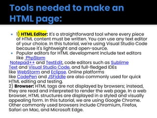  1) HTML Editor: It's a straightforward tool where every piece
of HTML content must be written. You can use any text editor
of your choice. In this tutorial, we're using Visual Studio Code
because it's lightweight and open-source.
 Popular editors for HTML development include text editors
like PhpStorm
Notepad++ and TextEdit, code editors such as Sublime
Text and Visual Studio Code, and full-fledged IDEs
like WebStorm and Eclipse. Online platforms
like CodePen and JSFiddle are also commonly used for quick
HTML editing and testing.
2) Browser: HTML tags are not displayed by browsers; instead,
they are read and interpreted to render the web page. In a web
browser, HTML structures are displayed in a styled and visually
appealing form. In this tutorial, we are using Google Chrome.
Other commonly used browsers include Chromium, Firefox,
Safari on Mac, and Microsoft Edge.
 