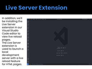In addition, we'll
be installing the
Live Server
extension in our
Visual Studio
Code editor to
view live reload
pages.
The Live Server
extension is
used to launch a
local
development
server with a live
reload feature
for HTML pages.
 