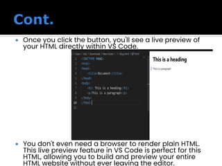  Once you click the button, you'll see a live preview of
your HTML directly within VS Code.
 You don't even need a browser to render plain HTML.
This live preview feature in VS Code is perfect for this
HTML, allowing you to build and preview your entire
HTML website without ever leaving the editor.
 