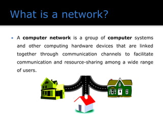  A computer network is a group of computer systems
and other computing hardware devices that are linked
together through communication channels to facilitate
communication and resource-sharing among a wide range
of users.
 