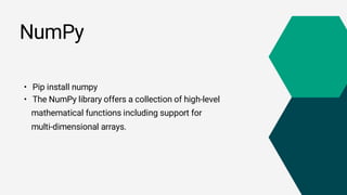 NumPy
• Pip install numpy
• The NumPy library offers a collection of high-level
mathematical functions including support for
multi-dimensional arrays.
 