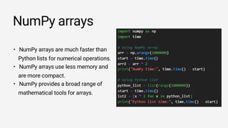 NumPy arrays
• NumPy arrays are much faster than
Python lists for numerical operations.
• NumPy arrays use less memory and
are more compact.
• NumPy provides a broad range of
mathematical tools for arrays.
 