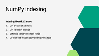NumPy indexing
Indexing1Dand 2Darrays
1. Get a value at an index
2. Get values in a range
3. Setting a value with index range
4. Difference between copy and view in arrays
 