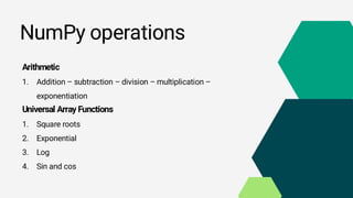 NumPy operations
Arithmetic
1. Addition – subtraction – division – multiplication –
exponentiation
Universal Array Functions
1. Square roots
2. Exponential
3. Log
4. Sin and cos
 