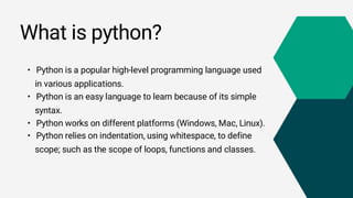 What is python?
• Python is a popular high-level programming language used
in various applications.
• Python is an easy language to learn because of its simple
syntax.
• Python works on different platforms (Windows, Mac, Linux).
• Python relies on indentation, using whitespace, to define
scope; such as the scope of loops, functions and classes.
 