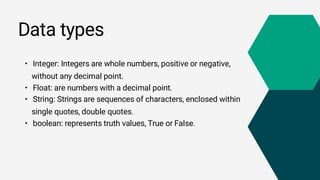 Data types
• Integer: Integers are whole numbers, positive or negative,
without any decimal point.
• Float: are numbers with a decimal point.
• String: Strings are sequences of characters, enclosed within
single quotes, double quotes.
• boolean: represents truth values, True or False.
 