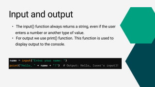 • The input() function always returns a string, even if the user
enters a number or another type of value.
• For output we use print() function. This function is used to
display output to the console.
Input and output
 