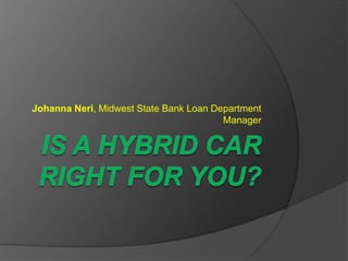 IS A HYBRID CAR RIGHT FOR YOU? Johanna Neri, Midwest State Bank Loan Department Manager   