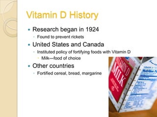 Vitamin D History
   Research began in 1924
    ◦ Found to prevent rickets
   United States and Canada
    ◦ Instituted policy of fortifying foods with Vitamin D
       Milk—food of choice
   Other countries
    ◦ Fortified cereal, bread, margarine
 