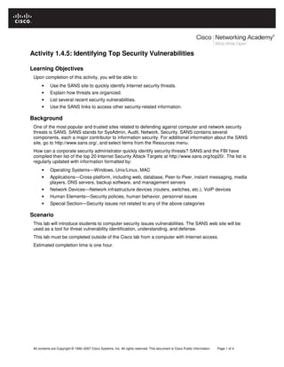 All contents are Copyright © 1992–2007 Cisco Systems, Inc. All rights reserved. This document is Cisco Public Information. Page 1 of 4
Activity 1.4.5: Identifying Top Security Vulnerabilities
Learning Objectives
Upon completion of this activity, you will be able to:
• Use the SANS site to quickly identify Internet security threats.
• Explain how threats are organized.
• List several recent security vulnerabilities.
• Use the SANS links to access other security-related information.
Background
One of the most popular and trusted sites related to defending against computer and network security
threats is SANS. SANS stands for SysAdmin, Audit, Network, Security. SANS contains several
components, each a major contributor to information security. For additional information about the SANS
site, go to http://www.sans.org/, and select items from the Resources menu.
How can a corporate security administrator quickly identify security threats? SANS and the FBI have
compiled their list of the top 20 Internet Security Attack Targets at http://www.sans.org/top20/. The list is
regularly updated with information formatted by:
• Operating Systems—Windows, Unix/Linux, MAC
• Applications—Cross-platform, including web, database, Peer-to-Peer, instant messaging, media
players, DNS servers, backup software, and management servers
• Network Devices—Network infrastructure devices (routers, switches, etc.), VoIP devices
• Human Elements—Security policies, human behavior, personnel issues
• Special Section—Security issues not related to any of the above categories
Scenario
This lab will introduce students to computer security issues vulnerabilities. The SANS web site will be
used as a tool for threat vulnerability identification, understanding, and defense.
This lab must be completed outside of the Cisco lab from a computer with Internet access.
Estimated completion time is one hour.
 